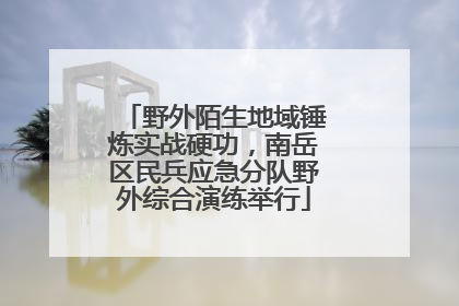 野外陌生地域锤炼实战硬功，南岳区民兵应急分队野外综合演练举行