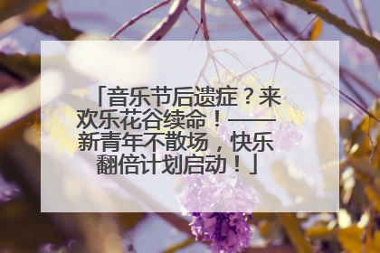 音乐节后遗症？来欢乐花谷续命！——新青年不散场，快乐翻倍计划启动！