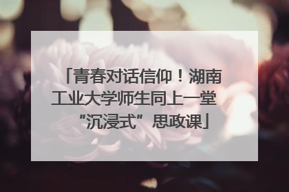 青春对话信仰！湖南工业大学师生同上一堂“沉浸式”思政课