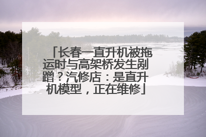 长春一直升机被拖运时与高架桥发生剐蹭？汽修店：是直升机模型，正在维修