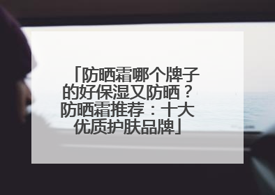 防晒霜哪个牌子的好保湿又防晒？防晒霜推荐：十大优质护肤品牌