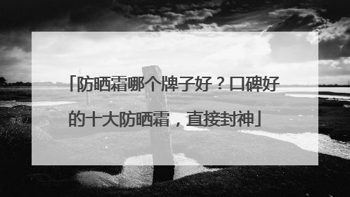 防晒霜哪个牌子好？口碑好的十大防晒霜，直接封神