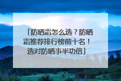 防晒霜怎么选？防晒霜推荐排行榜前十名！选对防晒事半功倍