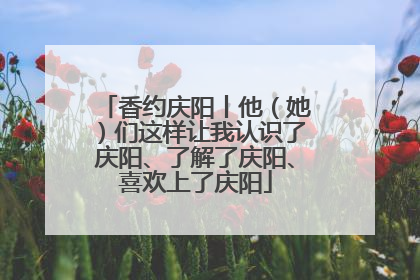 香约庆阳丨他（她）们这样让我认识了庆阳、了解了庆阳、喜欢上了庆阳