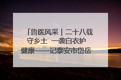鲁医风采｜二十八载守乡土  一袭白衣护健康——记泰安市岱岳区满庄镇卫生院院长、主任医师张宝喜