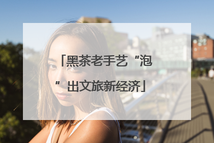 黑茶老手艺“泡”出文旅新经济