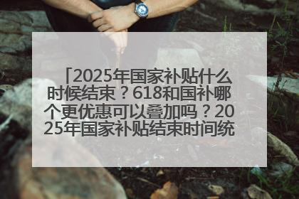 2025年国家补贴什么时候结束？618和国补哪个更优惠可以叠加吗？2025年国家补贴结束时间统一为12月31日