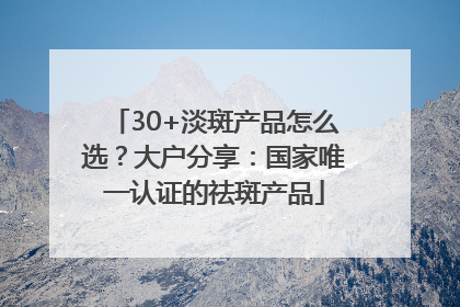 30+淡斑产品怎么选？大户分享：国家唯一认证的祛斑产品