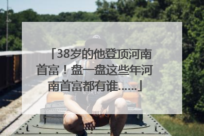 38岁的他登顶河南首富！盘一盘这些年河南首富都有谁……