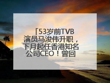 53岁前TVB演员马浚伟升职，下月起任香港知名公司CEO！曾回应“考公上岸”：真不是公务员
